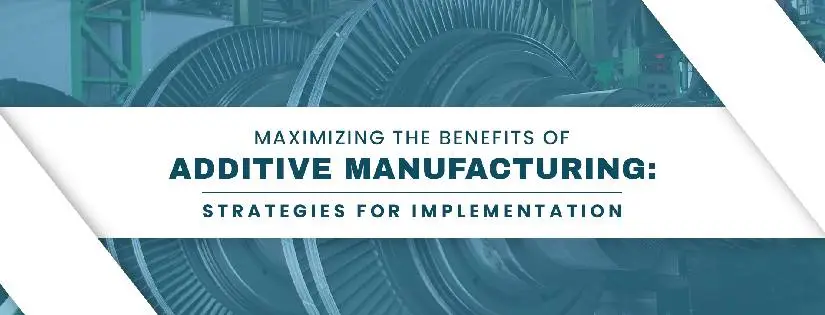 Maximizing the Benefits Of Additive Manufacturing: Strategies For Implementation